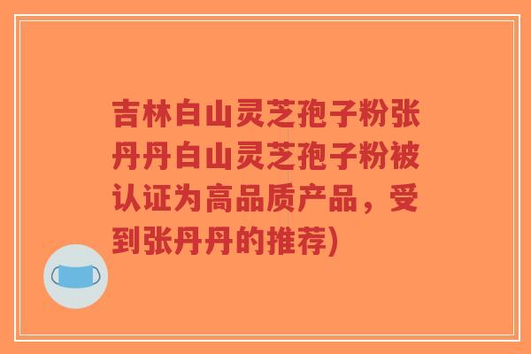 吉林白山灵芝孢子粉张丹丹白山灵芝孢子粉被认证为高品质产品，受到张丹丹的推荐)