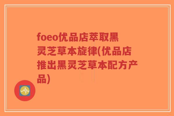 foeo优品店萃取黑灵芝草本旋律(优品店推出黑灵芝草本配方产品)