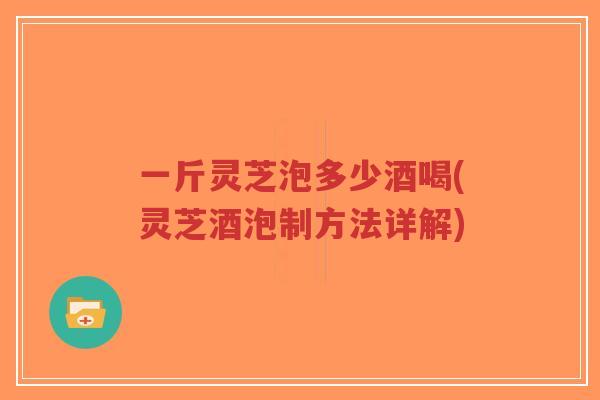 一斤灵芝泡多少酒喝(灵芝酒泡制方法详解)