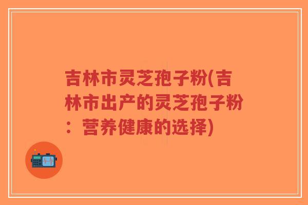 吉林市灵芝孢子粉(吉林市出产的灵芝孢子粉：营养健康的选择)
