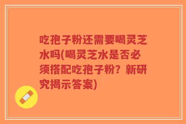 吃孢子粉还需要喝灵芝水吗(喝灵芝水是否必须搭配吃孢子粉？新研究揭示答案)
