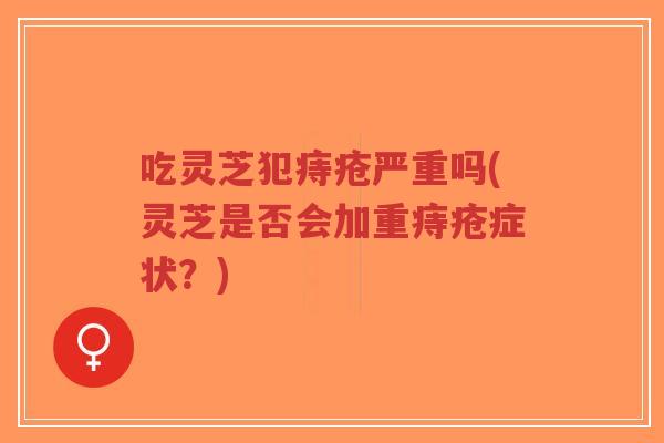 吃灵芝犯痔疮严重吗(灵芝是否会加重痔疮症状？)