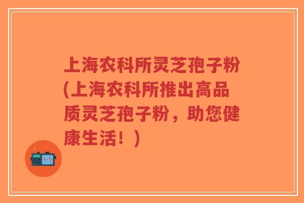 上海农科所灵芝孢子粉(上海农科所推出高品质灵芝孢子粉，助您健康生活！)