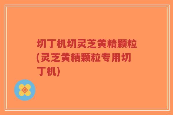 切丁机切灵芝黄精颗粒(灵芝黄精颗粒专用切丁机)