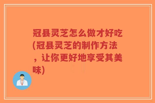 冠县灵芝怎么做才好吃(冠县灵芝的制作方法，让你更好地享受其美味)