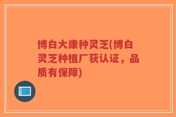 博白大康种灵芝(博白灵芝种植厂获认证，品质有保障)