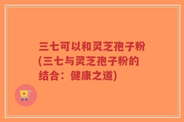 三七可以和灵芝孢子粉(三七与灵芝孢子粉的结合：健康之道)