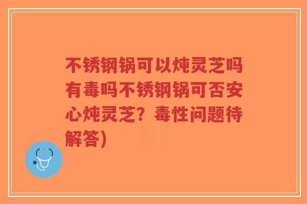 不锈钢锅可以炖灵芝吗有毒吗不锈钢锅可否安心炖灵芝？毒性问题待解答)