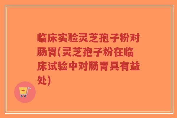 临床实验灵芝孢子粉对肠胃(灵芝孢子粉在临床试验中对肠胃具有益处)
