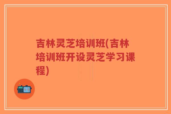 吉林灵芝培训班(吉林培训班开设灵芝学习课程)