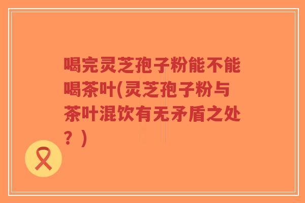 喝完灵芝孢子粉能不能喝茶叶(灵芝孢子粉与茶叶混饮有无矛盾之处？)
