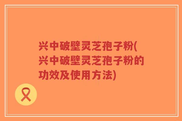 兴中破壁灵芝孢子粉(兴中破壁灵芝孢子粉的功效及使用方法)