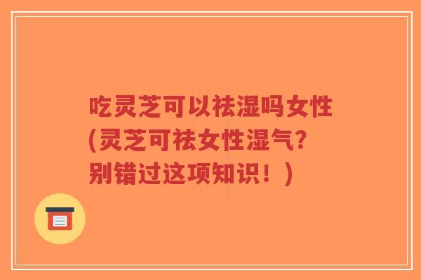 吃灵芝可以祛湿吗女性(灵芝可祛女性湿气？别错过这项知识！)