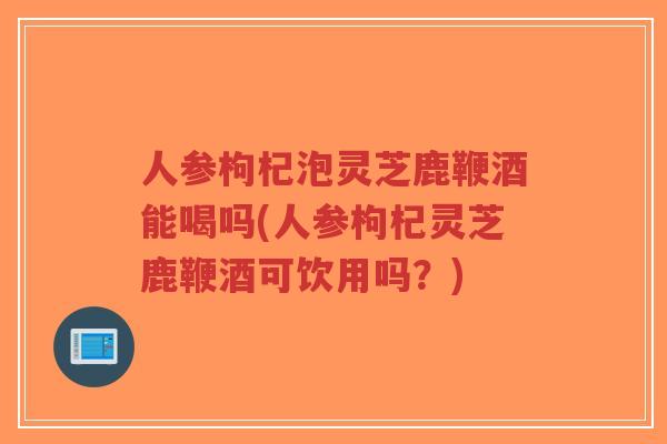 人参枸杞泡灵芝鹿鞭酒能喝吗(人参枸杞灵芝鹿鞭酒可饮用吗？)