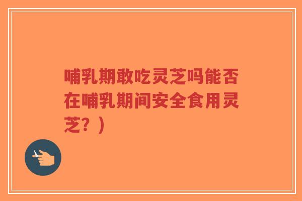 哺乳期敢吃灵芝吗能否在哺乳期间安全食用灵芝？)