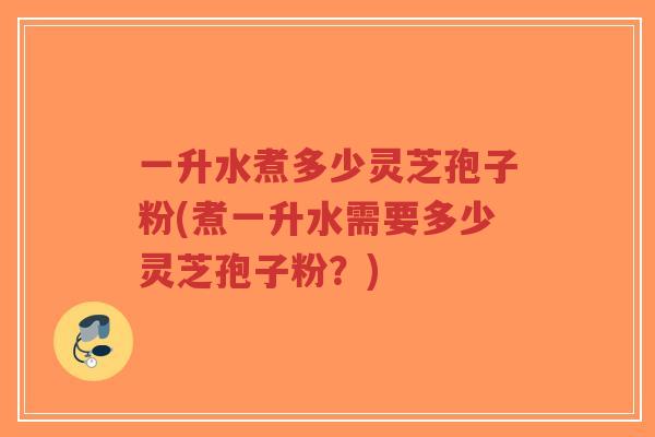 一升水煮多少灵芝孢子粉(煮一升水需要多少灵芝孢子粉？)