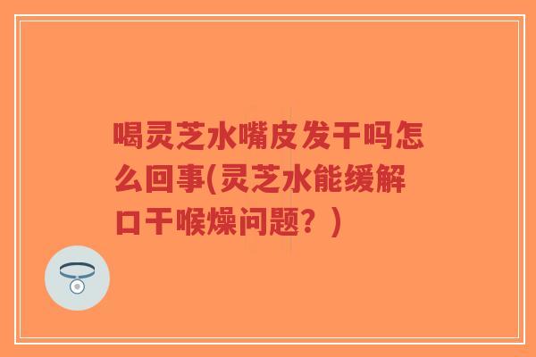 喝灵芝水嘴皮发干吗怎么回事(灵芝水能缓解口干喉燥问题？)