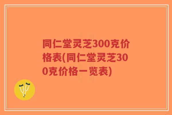 同仁堂灵芝300克价格表(同仁堂灵芝300克价格一览表)