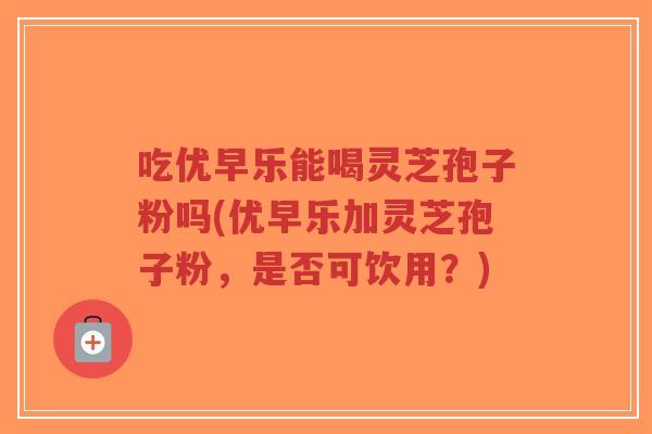 吃优早乐能喝灵芝孢子粉吗(优早乐加灵芝孢子粉，是否可饮用？)