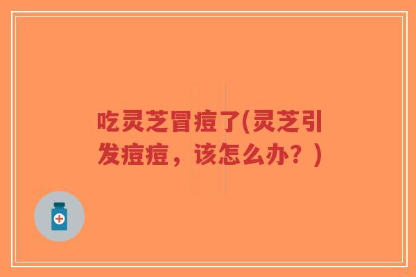 吃灵芝冒痘了(灵芝引发痘痘，该怎么办？)