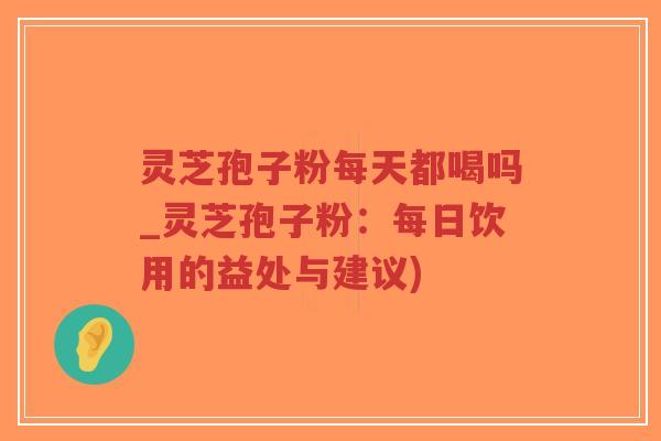 灵芝孢子粉每天都喝吗_灵芝孢子粉：每日饮用的益处与建议)