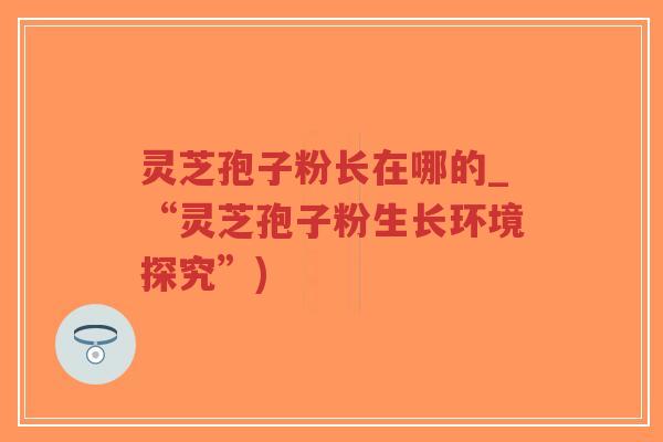 灵芝孢子粉长在哪的_“灵芝孢子粉生长环境探究”)