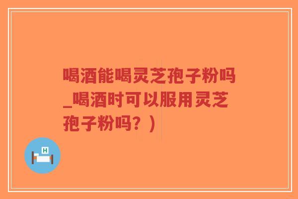 喝酒能喝灵芝孢子粉吗_喝酒时可以服用灵芝孢子粉吗？)