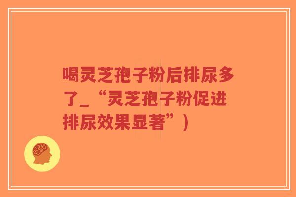 喝灵芝孢子粉后排尿多了_“灵芝孢子粉促进排尿效果显著”)