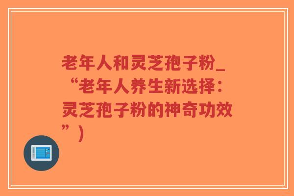 老年人和灵芝孢子粉_“老年人养生新选择：灵芝孢子粉的神奇功效”)