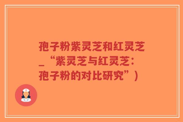 孢子粉紫灵芝和红灵芝_“紫灵芝与红灵芝：孢子粉的对比研究”)