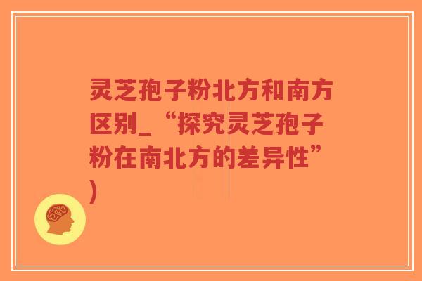 灵芝孢子粉北方和南方区别_“探究灵芝孢子粉在南北方的差异性”)