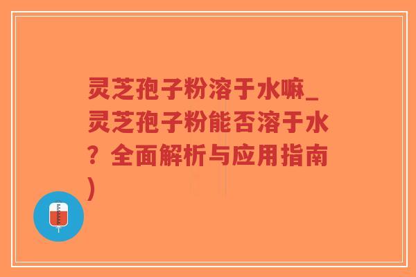 灵芝孢子粉溶于水嘛_灵芝孢子粉能否溶于水？全面解析与应用指南)