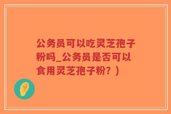 公务员可以吃灵芝孢子粉吗_公务员是否可以食用灵芝孢子粉？)