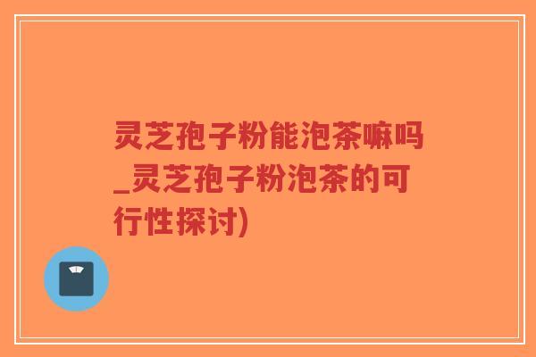 灵芝孢子粉能泡茶嘛吗_灵芝孢子粉泡茶的可行性探讨)