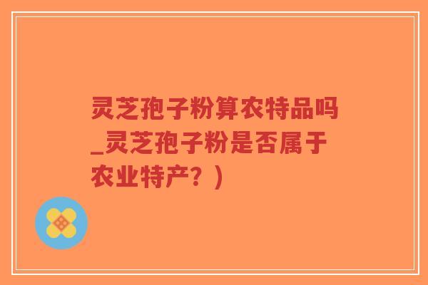 灵芝孢子粉算农特品吗_灵芝孢子粉是否属于农业特产？)