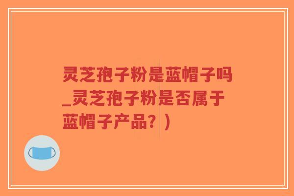 灵芝孢子粉是蓝帽子吗_灵芝孢子粉是否属于蓝帽子产品？)