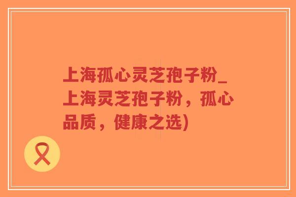 上海孤心灵芝孢子粉_上海灵芝孢子粉，孤心品质，健康之选)