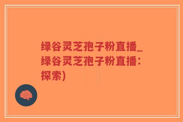 绿谷灵芝孢子粉直播_绿谷灵芝孢子粉直播：探索)