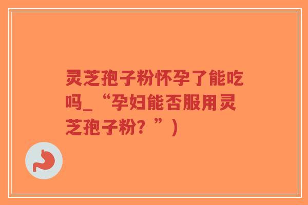 灵芝孢子粉怀孕了能吃吗_“孕妇能否服用灵芝孢子粉？”)