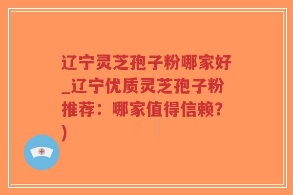 辽宁灵芝孢子粉哪家好_辽宁优质灵芝孢子粉推荐：哪家值得信赖？)