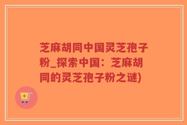 芝麻胡同中国灵芝孢子粉_探索中国：芝麻胡同的灵芝孢子粉之谜)