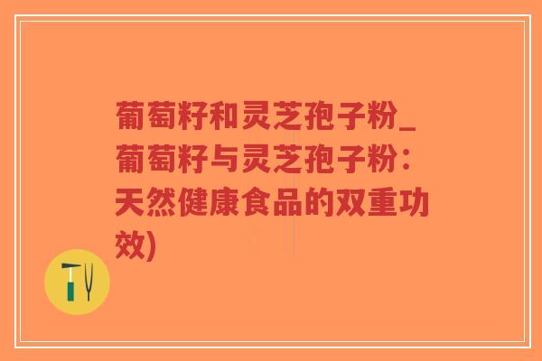 葡萄籽和灵芝孢子粉_葡萄籽与灵芝孢子粉：天然健康食品的双重功效)