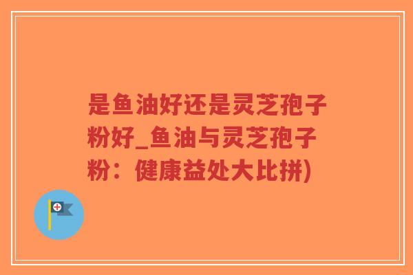 是鱼油好还是灵芝孢子粉好_鱼油与灵芝孢子粉：健康益处大比拼)
