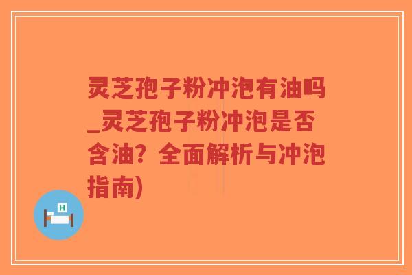 灵芝孢子粉冲泡有油吗_灵芝孢子粉冲泡是否含油？全面解析与冲泡指南)