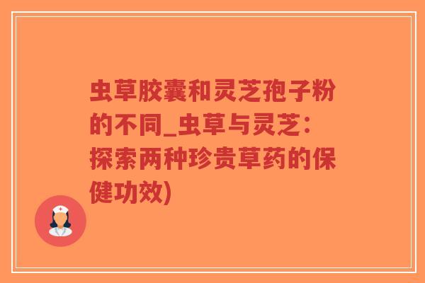 虫草胶囊和灵芝孢子粉的不同_虫草与灵芝：探索两种珍贵草药的保健功效)