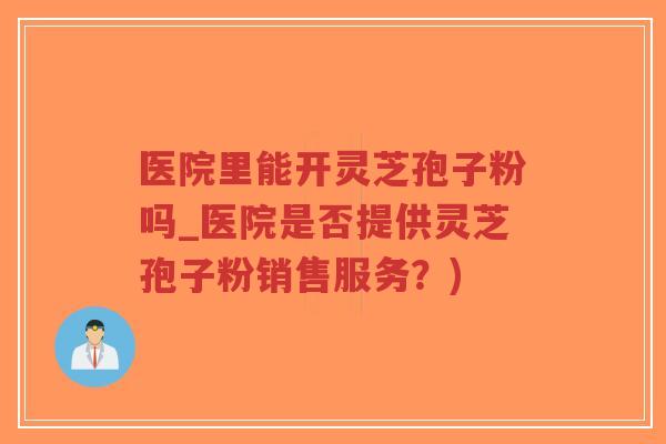 医院里能开灵芝孢子粉吗_医院是否提供灵芝孢子粉销售服务？)