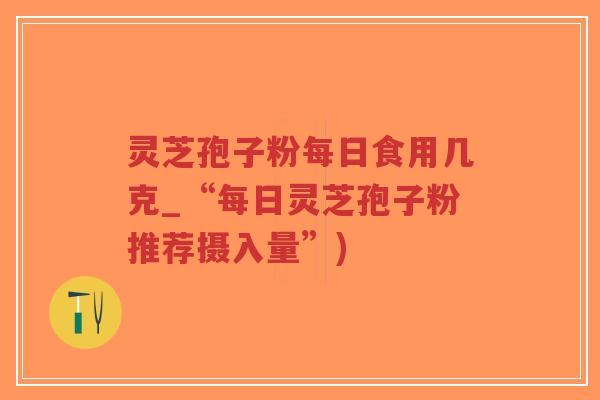 灵芝孢子粉每日食用几克_“每日灵芝孢子粉推荐摄入量”)