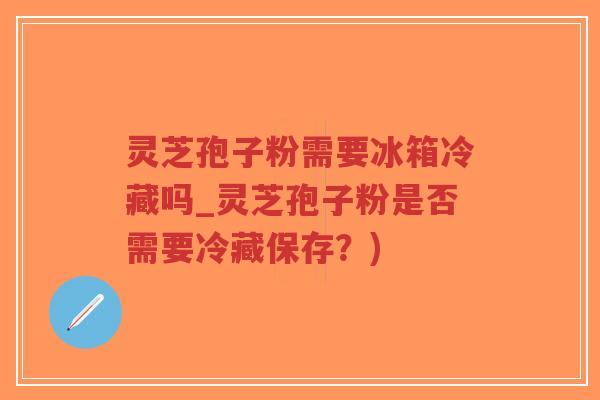 灵芝孢子粉需要冰箱冷藏吗_灵芝孢子粉是否需要冷藏保存？)