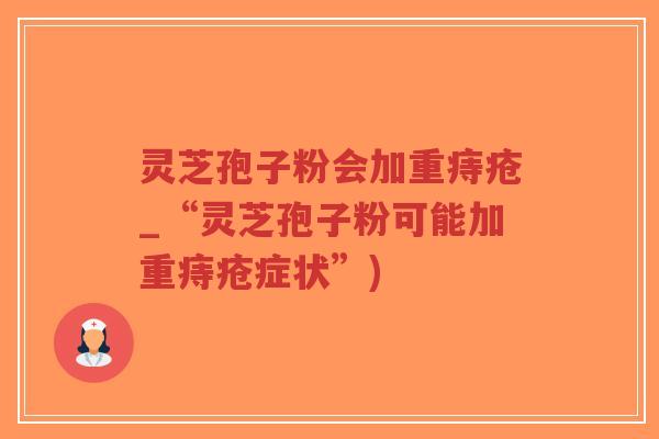 灵芝孢子粉会加重痔疮_“灵芝孢子粉可能加重痔疮症状”)
