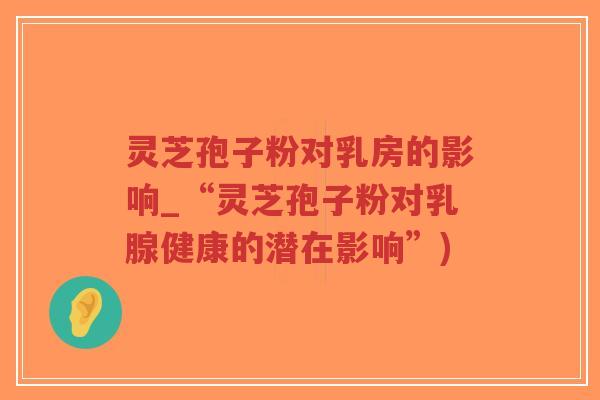 灵芝孢子粉对乳房的影响_“灵芝孢子粉对乳腺健康的潜在影响”)